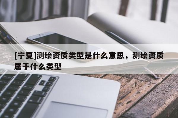 [寧夏]測繪資質(zhì)類型是什么意思，測繪資質(zhì)屬于什么類型