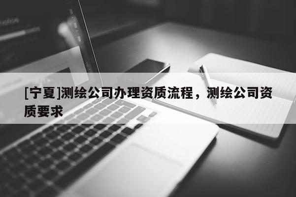 [寧夏]測(cè)繪公司辦理資質(zhì)流程，測(cè)繪公司資質(zhì)要求