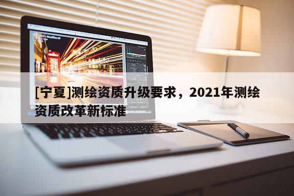 [寧夏]測繪資質(zhì)升級要求，2021年測繪資質(zhì)改革新標(biāo)準(zhǔn)