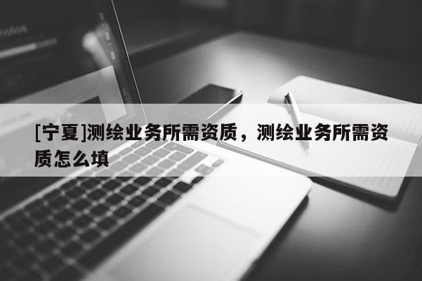 [寧夏]測繪業(yè)務(wù)所需資質(zhì)，測繪業(yè)務(wù)所需資質(zhì)怎么填