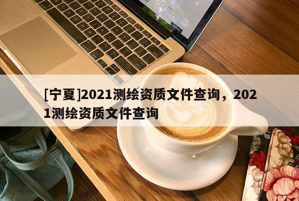 [寧夏]2021測繪資質(zhì)文件查詢，2021測繪資質(zhì)文件查詢