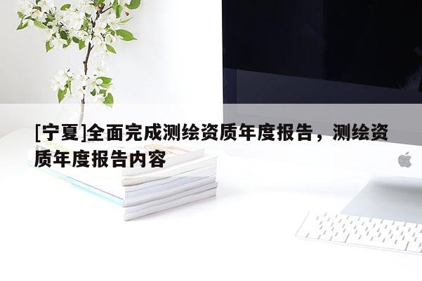 [寧夏]全面完成測繪資質(zhì)年度報告，測繪資質(zhì)年度報告內(nèi)容