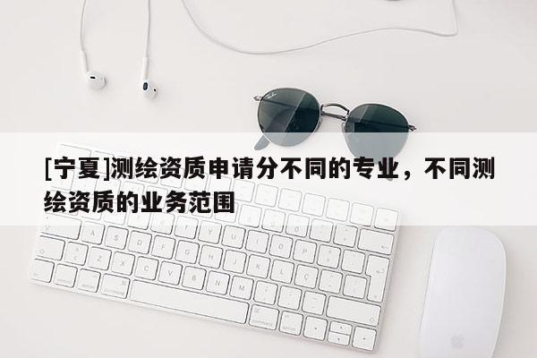 [寧夏]測繪資質(zhì)申請分不同的專業(yè)，不同測繪資質(zhì)的業(yè)務范圍