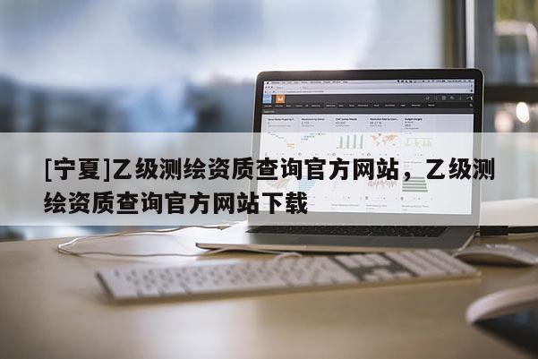 [寧夏]乙級測繪資質(zhì)查詢官方網(wǎng)站，乙級測繪資質(zhì)查詢官方網(wǎng)站下載