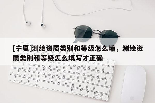 [寧夏]測繪資質(zhì)類別和等級怎么填，測繪資質(zhì)類別和等級怎么填寫才正確