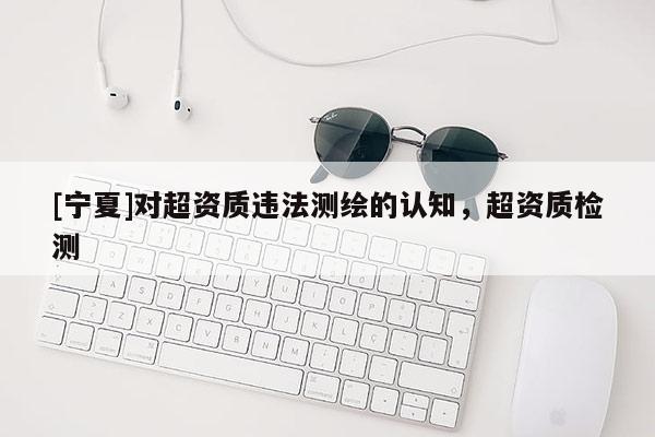 [寧夏]對(duì)超資質(zhì)違法測繪的認(rèn)知，超資質(zhì)檢測