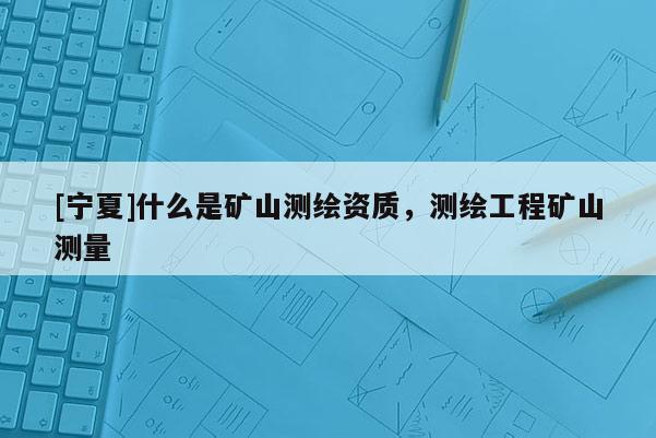 [寧夏]什么是礦山測繪資質(zhì)，測繪工程礦山測量