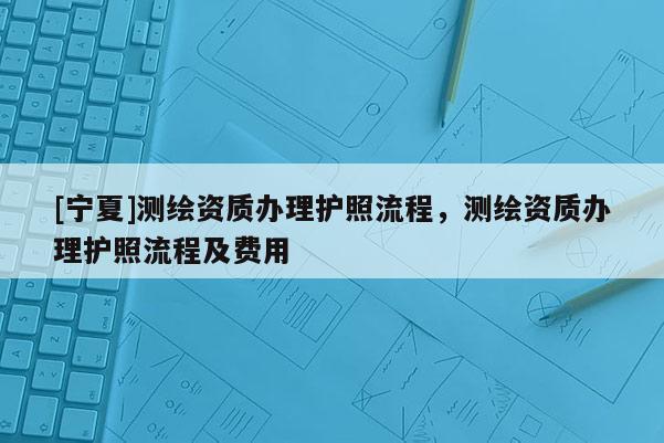 [寧夏]測(cè)繪資質(zhì)辦理護(hù)照流程，測(cè)繪資質(zhì)辦理護(hù)照流程及費(fèi)用