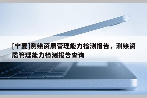 [寧夏]測繪資質(zhì)管理能力檢測報告，測繪資質(zhì)管理能力檢測報告查詢