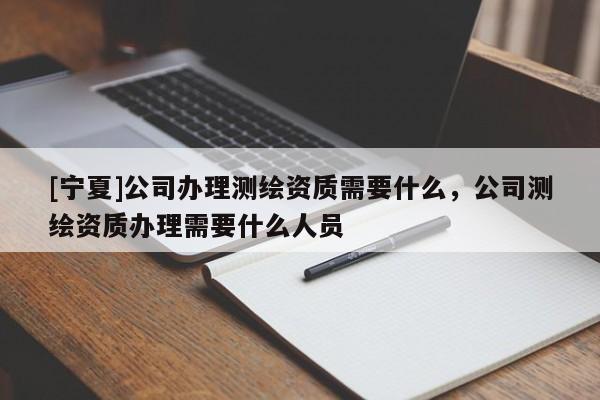 [寧夏]公司辦理測繪資質需要什么，公司測繪資質辦理需要什么人員