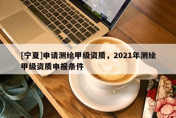 [寧夏]申請測繪甲級資質(zhì)，2021年測繪甲級資質(zhì)申報條件