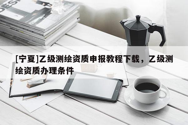 [寧夏]乙級測繪資質(zhì)申報教程下載，乙級測繪資質(zhì)辦理條件