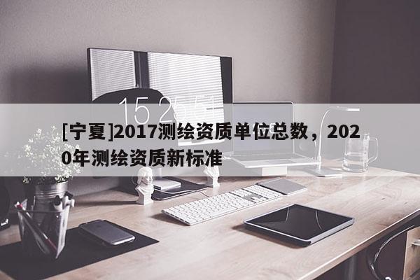 [寧夏]2017測繪資質(zhì)單位總數(shù)，2020年測繪資質(zhì)新標(biāo)準(zhǔn)