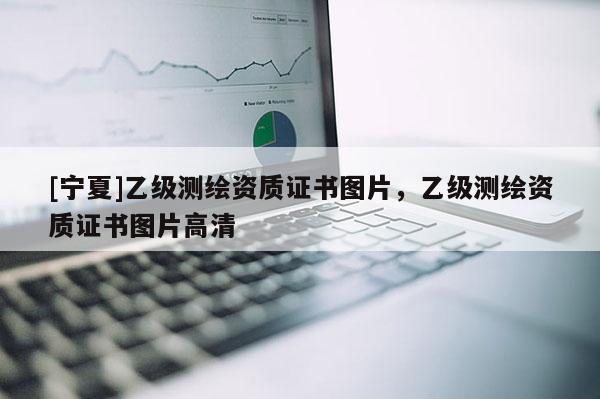 [寧夏]乙級測繪資質(zhì)證書圖片，乙級測繪資質(zhì)證書圖片高清