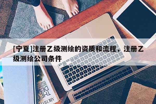 [寧夏]注冊乙級測繪的資質(zhì)和流程，注冊乙級測繪公司條件