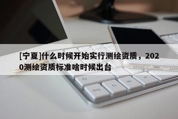 [寧夏]什么時(shí)候開(kāi)始實(shí)行測(cè)繪資質(zhì)，2020測(cè)繪資質(zhì)標(biāo)準(zhǔn)啥時(shí)候出臺(tái)