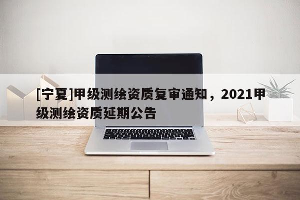 [寧夏]甲級(jí)測(cè)繪資質(zhì)復(fù)審?fù)ㄖ?021甲級(jí)測(cè)繪資質(zhì)延期公告