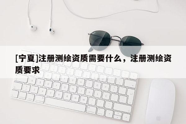 [寧夏]注冊測繪資質(zhì)需要什么，注冊測繪資質(zhì)要求