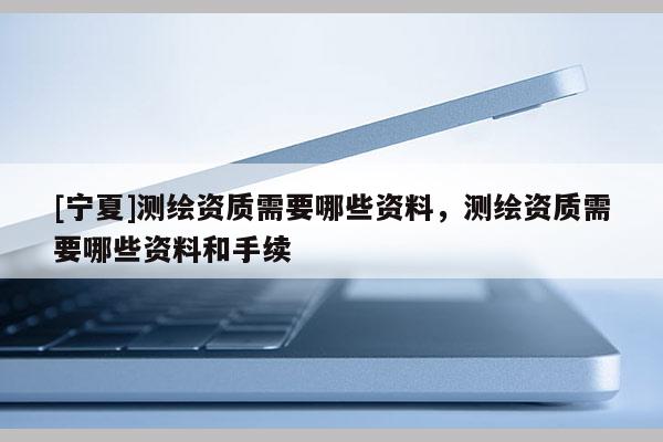 [寧夏]測(cè)繪資質(zhì)需要哪些資料，測(cè)繪資質(zhì)需要哪些資料和手續(xù)