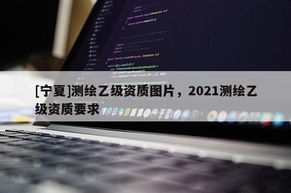 [寧夏]測繪乙級資質(zhì)圖片，2021測繪乙級資質(zhì)要求