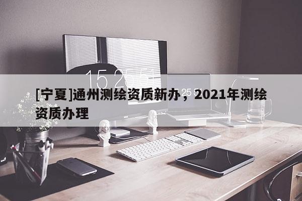 [寧夏]通州測繪資質(zhì)新辦，2021年測繪資質(zhì)辦理