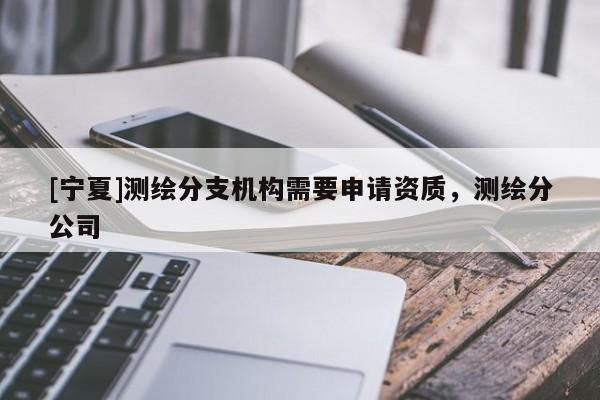 [寧夏]測繪分支機構(gòu)需要申請資質(zhì)，測繪分公司