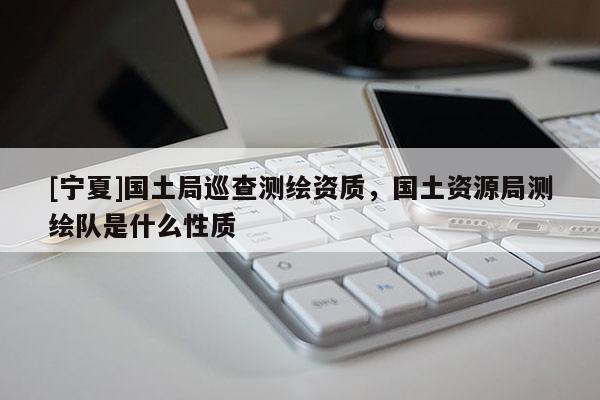 [寧夏]國(guó)土局巡查測(cè)繪資質(zhì)，國(guó)土資源局測(cè)繪隊(duì)是什么性質(zhì)