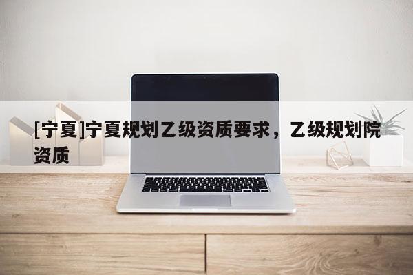 [寧夏]寧夏規(guī)劃乙級資質(zhì)要求，乙級規(guī)劃院資質(zhì)