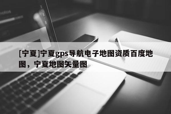 [寧夏]寧夏gps導(dǎo)航電子地圖資質(zhì)百度地圖，寧夏地圖矢量圖